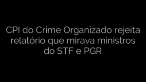 ​CPI do Crime Organizado rejeita relatório que mirava ministros do STF e PGR 